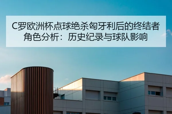C罗欧洲杯点球绝杀匈牙利后的终结者角色分析：历史纪录与球队影响